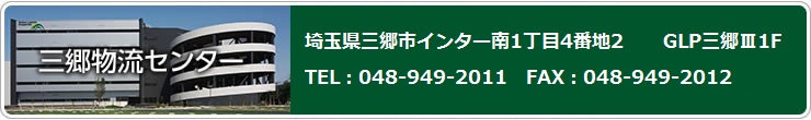 三郷物流センター 〒341-0058　埼玉県三郷市彦江3-30　GLP三郷Ⅲ１F TEL : 048－949－2011　FAX：048－949－2012