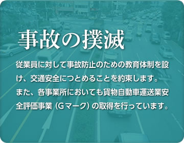 従業員に対して事故防止のための教育体制を設け、交通安全につとめることを約束します。また、各事業所においても貨物自動車運送業安全評価事業（G マーク）の取得を行っています。